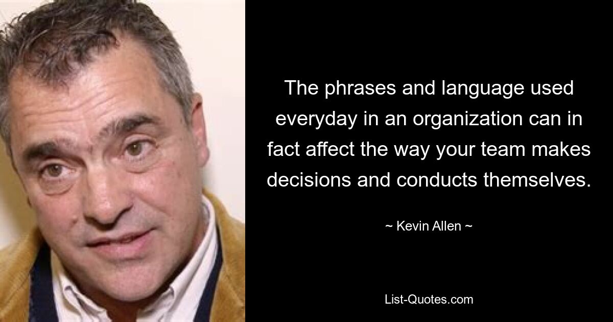 The phrases and language used everyday in an organization can in fact affect the way your team makes decisions and conducts themselves. — © Kevin Allen