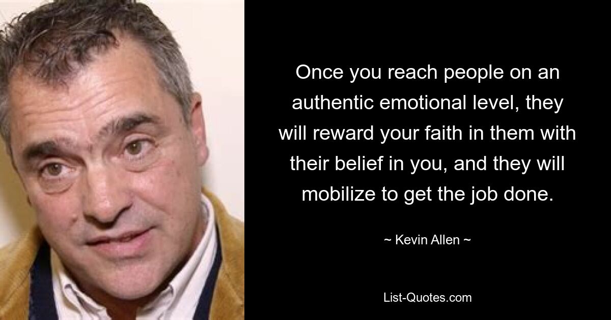 Once you reach people on an authentic emotional level, they will reward your faith in them with their belief in you, and they will mobilize to get the job done. — © Kevin Allen