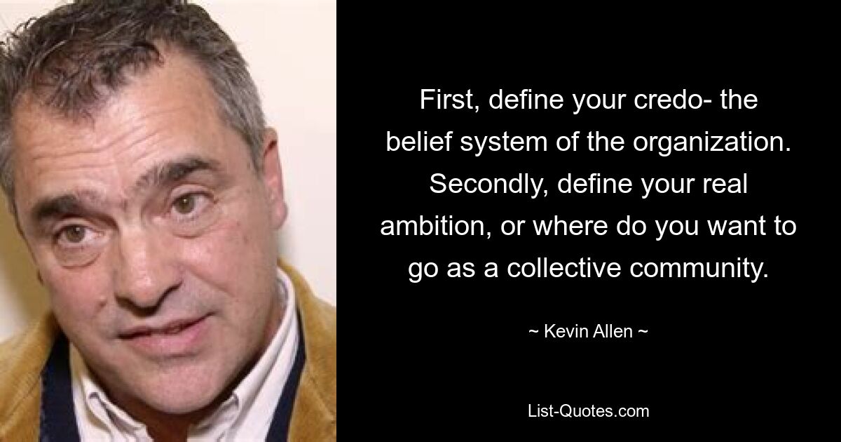 First, define your credo- the belief system of the organization. Secondly, define your real ambition, or where do you want to go as a collective community. — © Kevin Allen