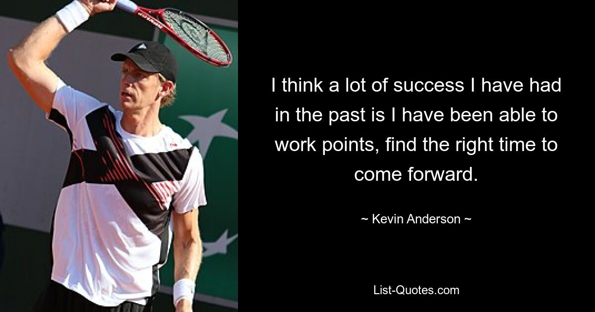 I think a lot of success I have had in the past is I have been able to work points, find the right time to come forward. — © Kevin Anderson