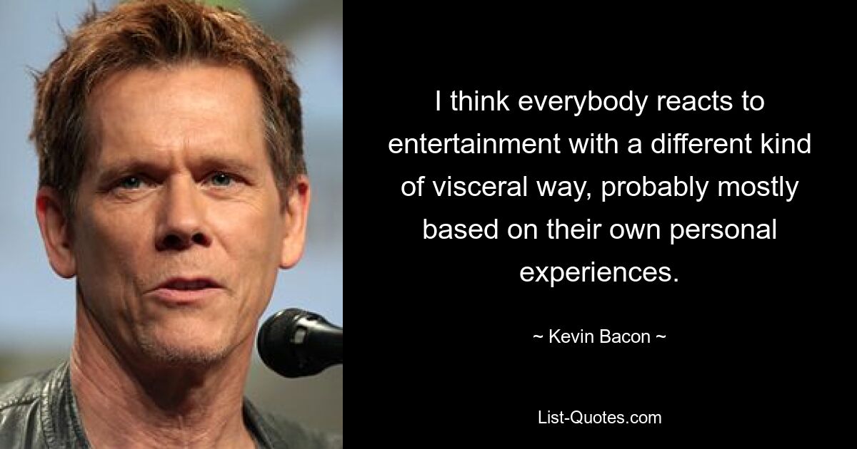 I think everybody reacts to entertainment with a different kind of visceral way, probably mostly based on their own personal experiences. — © Kevin Bacon