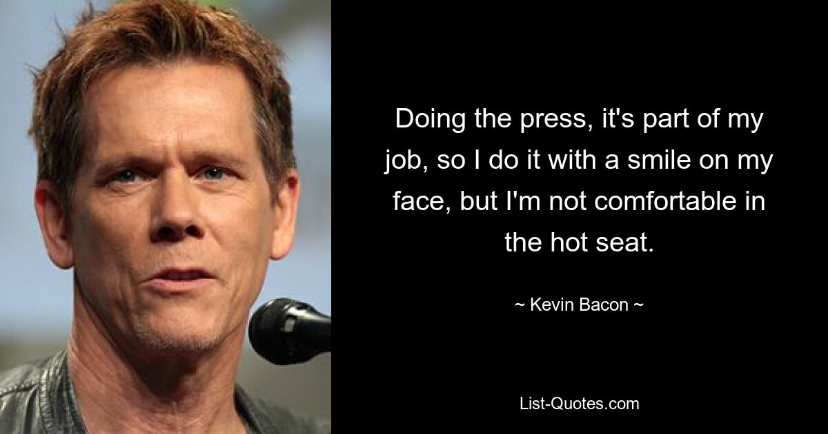 Doing the press, it's part of my job, so I do it with a smile on my face, but I'm not comfortable in the hot seat. — © Kevin Bacon