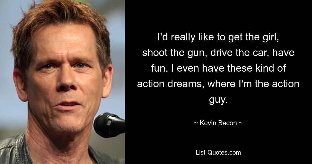 I'd really like to get the girl, shoot the gun, drive the car, have fun. I even have these kind of action dreams, where I'm the action guy. — © Kevin Bacon