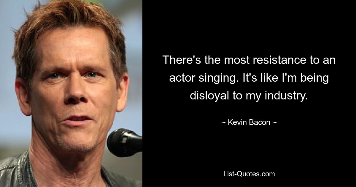 There's the most resistance to an actor singing. It's like I'm being disloyal to my industry. — © Kevin Bacon