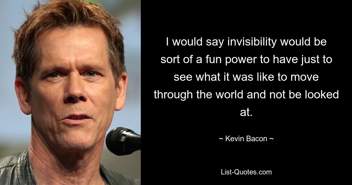 I would say invisibility would be sort of a fun power to have just to see what it was like to move through the world and not be looked at. — © Kevin Bacon