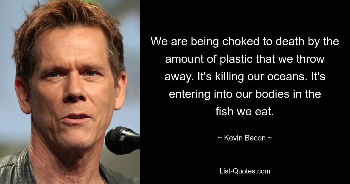 We are being choked to death by the amount of plastic that we throw away. It's killing our oceans. It's entering into our bodies in the fish we eat. — © Kevin Bacon