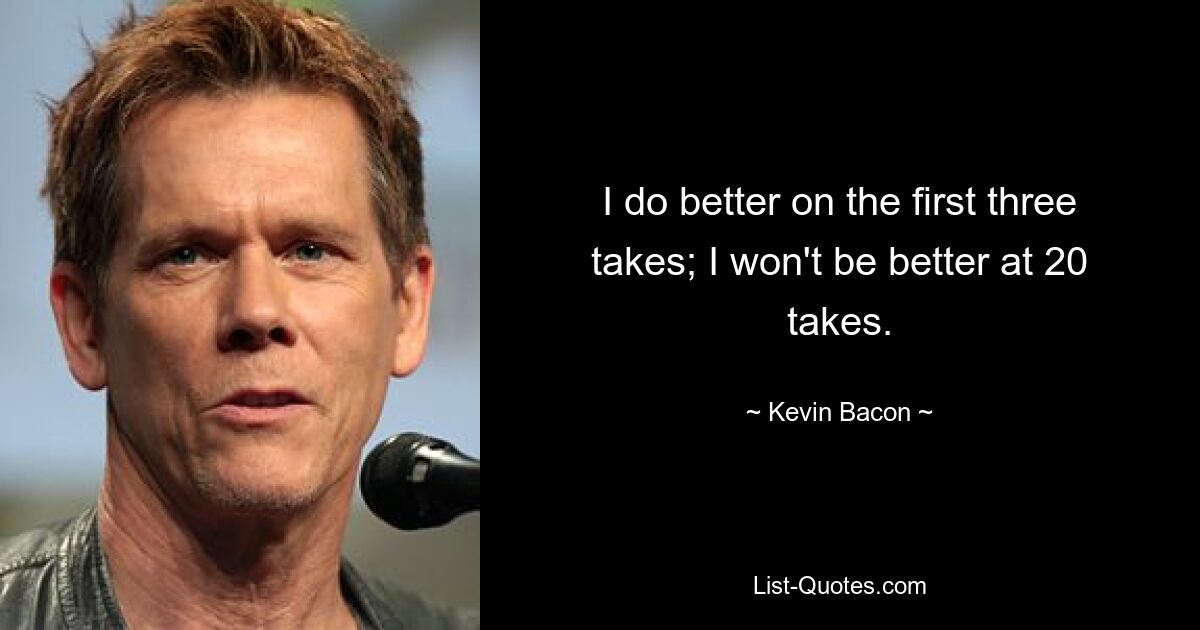 I do better on the first three takes; I won't be better at 20 takes. — © Kevin Bacon