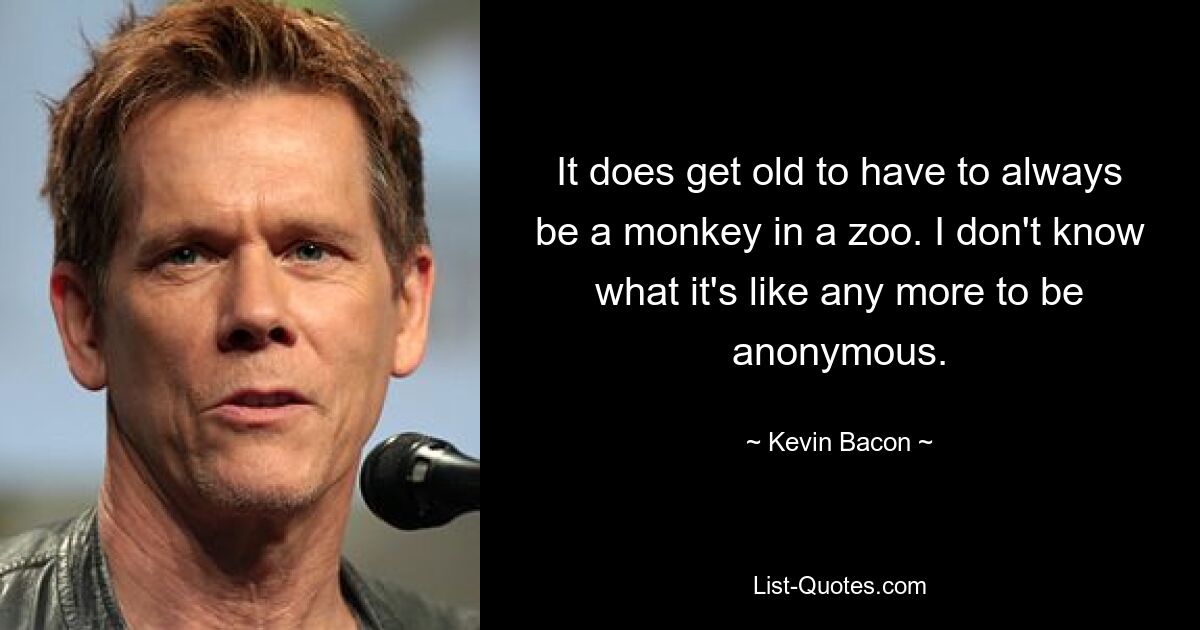 It does get old to have to always be a monkey in a zoo. I don't know what it's like any more to be anonymous. — © Kevin Bacon