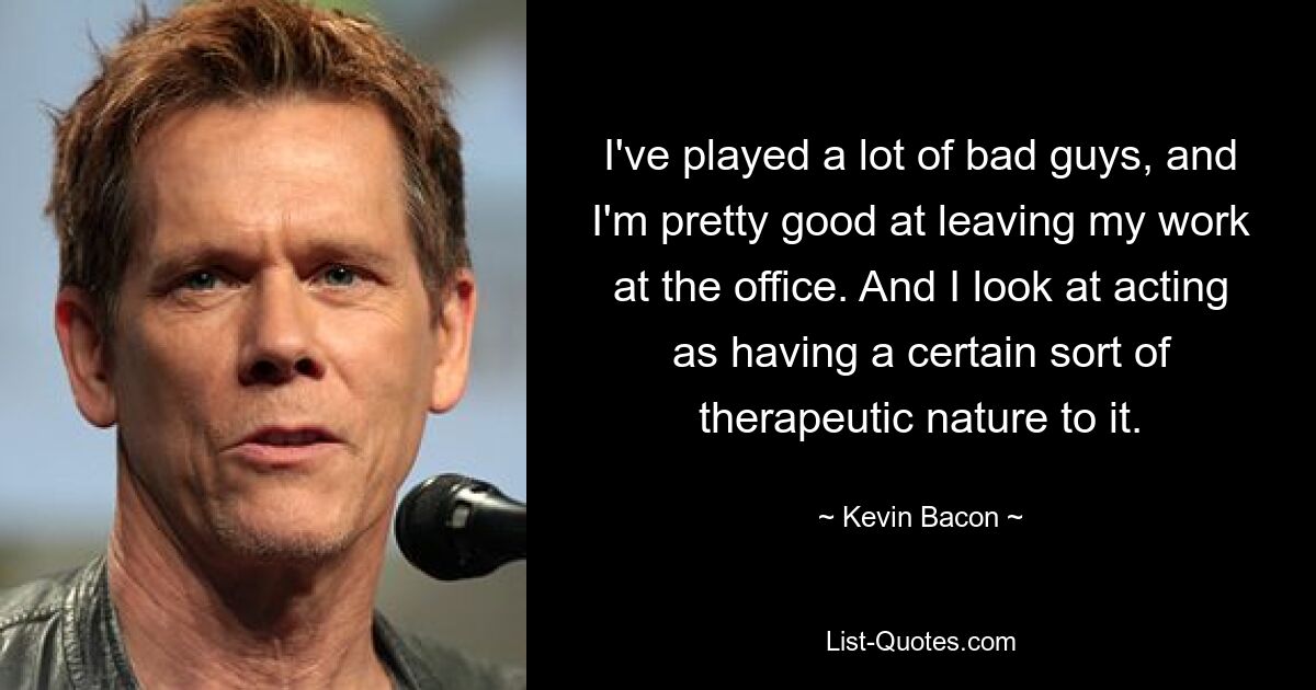 I've played a lot of bad guys, and I'm pretty good at leaving my work at the office. And I look at acting as having a certain sort of therapeutic nature to it. — © Kevin Bacon