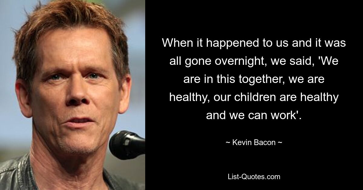 When it happened to us and it was all gone overnight, we said, 'We are in this together, we are healthy, our children are healthy and we can work'. — © Kevin Bacon