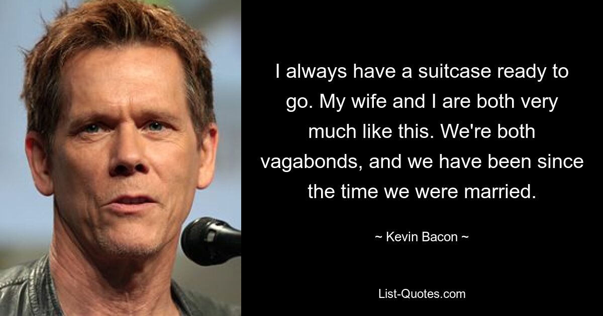 I always have a suitcase ready to go. My wife and I are both very much like this. We're both vagabonds, and we have been since the time we were married. — © Kevin Bacon