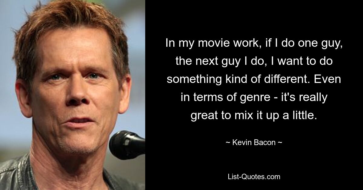 In my movie work, if I do one guy, the next guy I do, I want to do something kind of different. Even in terms of genre - it's really great to mix it up a little. — © Kevin Bacon