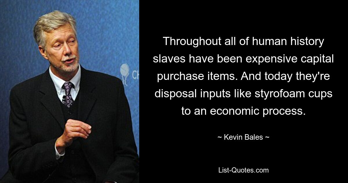 Throughout all of human history slaves have been expensive capital purchase items. And today they're disposal inputs like styrofoam cups to an economic process. — © Kevin Bales