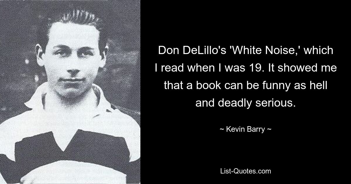 Don DeLillo's 'White Noise,' which I read when I was 19. It showed me that a book can be funny as hell and deadly serious. — © Kevin Barry