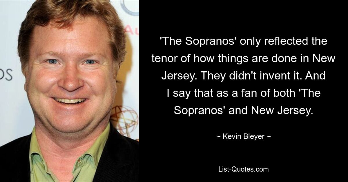 'The Sopranos' only reflected the tenor of how things are done in New Jersey. They didn't invent it. And I say that as a fan of both 'The Sopranos' and New Jersey. — © Kevin Bleyer