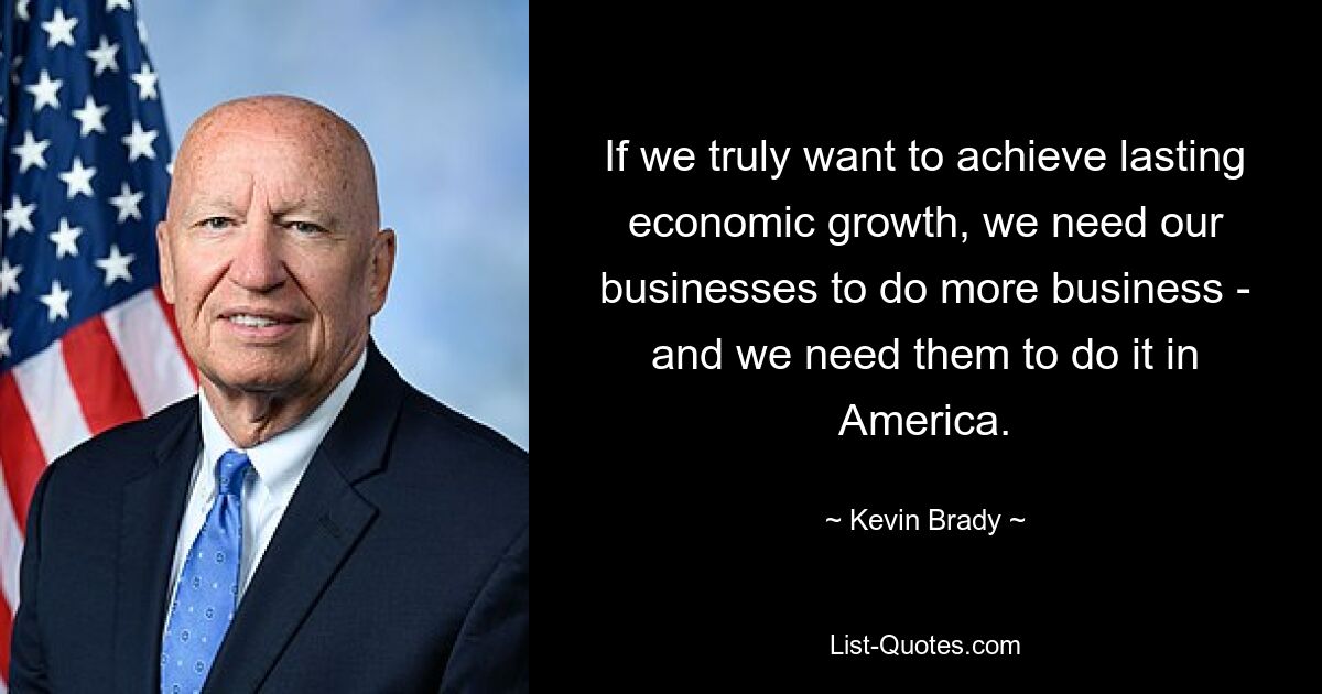 If we truly want to achieve lasting economic growth, we need our businesses to do more business - and we need them to do it in America. — © Kevin Brady