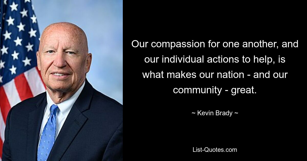 Our compassion for one another, and our individual actions to help, is what makes our nation - and our community - great. — © Kevin Brady