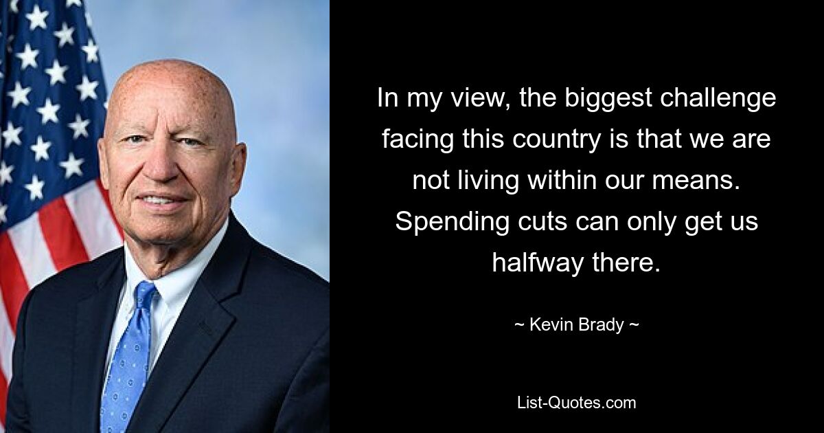 In my view, the biggest challenge facing this country is that we are not living within our means. Spending cuts can only get us halfway there. — © Kevin Brady