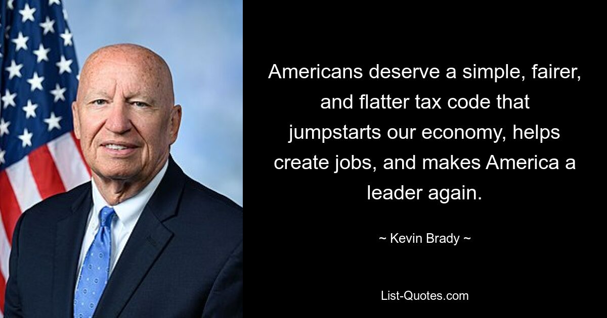 Americans deserve a simple, fairer, and flatter tax code that jumpstarts our economy, helps create jobs, and makes America a leader again. — © Kevin Brady