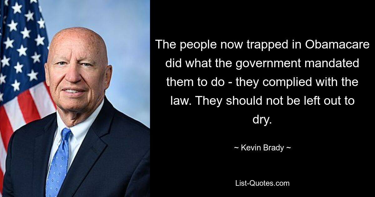 The people now trapped in Obamacare did what the government mandated them to do - they complied with the law. They should not be left out to dry. — © Kevin Brady