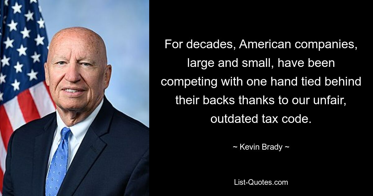 For decades, American companies, large and small, have been competing with one hand tied behind their backs thanks to our unfair, outdated tax code. — © Kevin Brady