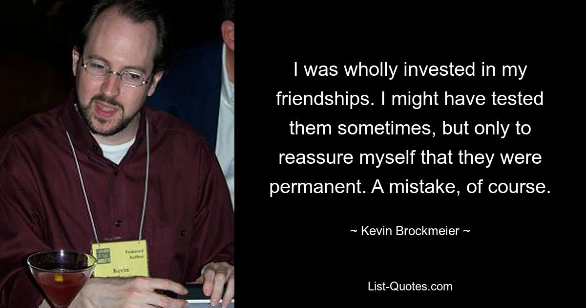 I was wholly invested in my friendships. I might have tested them sometimes, but only to reassure myself that they were permanent. A mistake, of course. — © Kevin Brockmeier