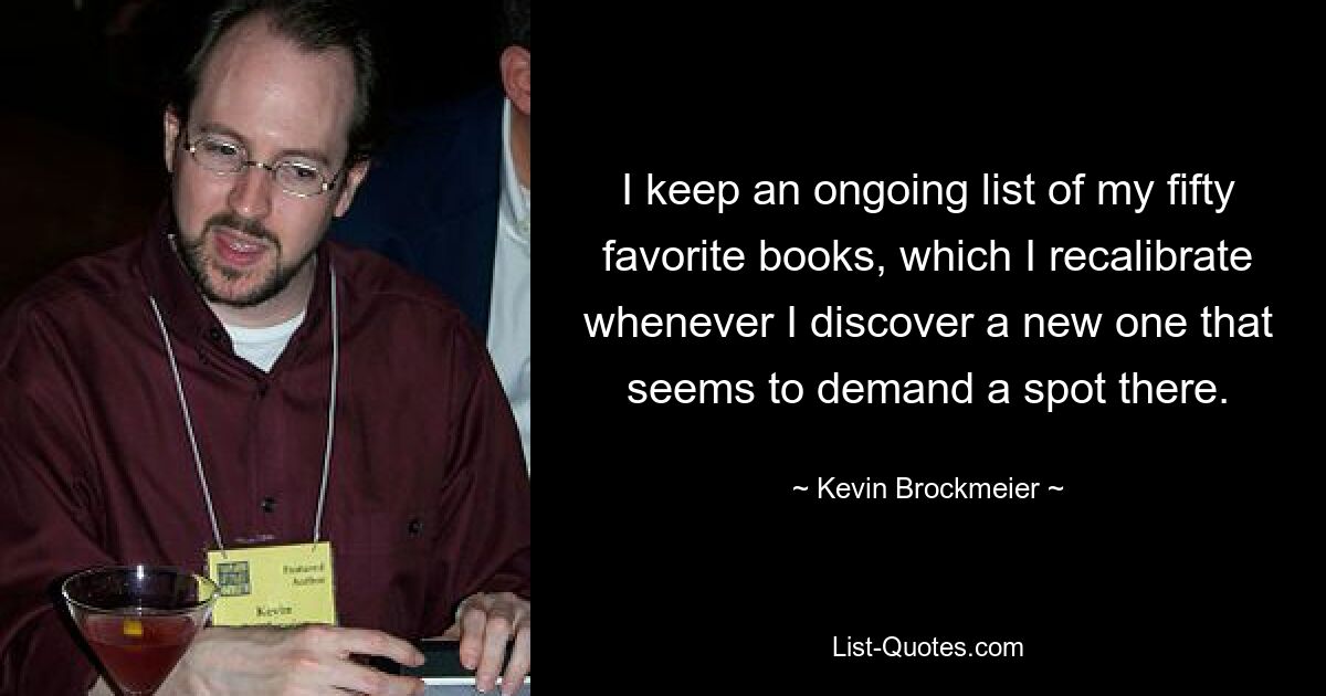 I keep an ongoing list of my fifty favorite books, which I recalibrate whenever I discover a new one that seems to demand a spot there. — © Kevin Brockmeier