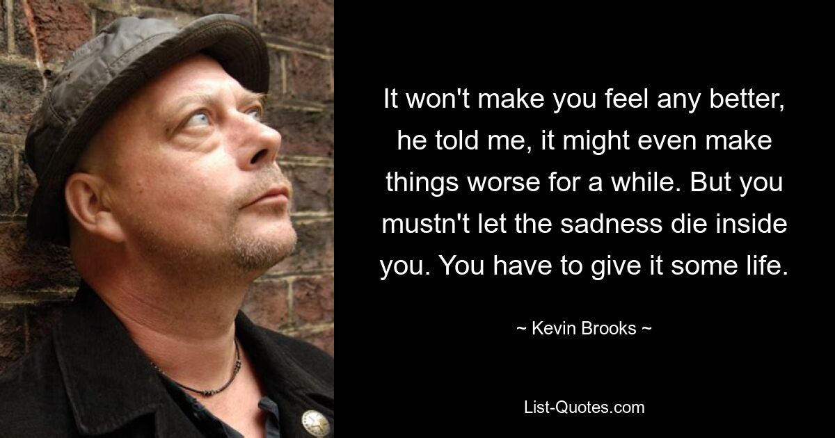 It won't make you feel any better, he told me, it might even make things worse for a while. But you mustn't let the sadness die inside you. You have to give it some life. — © Kevin Brooks