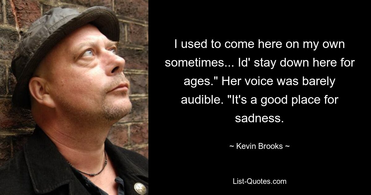 I used to come here on my own sometimes... Id' stay down here for ages." Her voice was barely audible. "It's a good place for sadness. — © Kevin Brooks