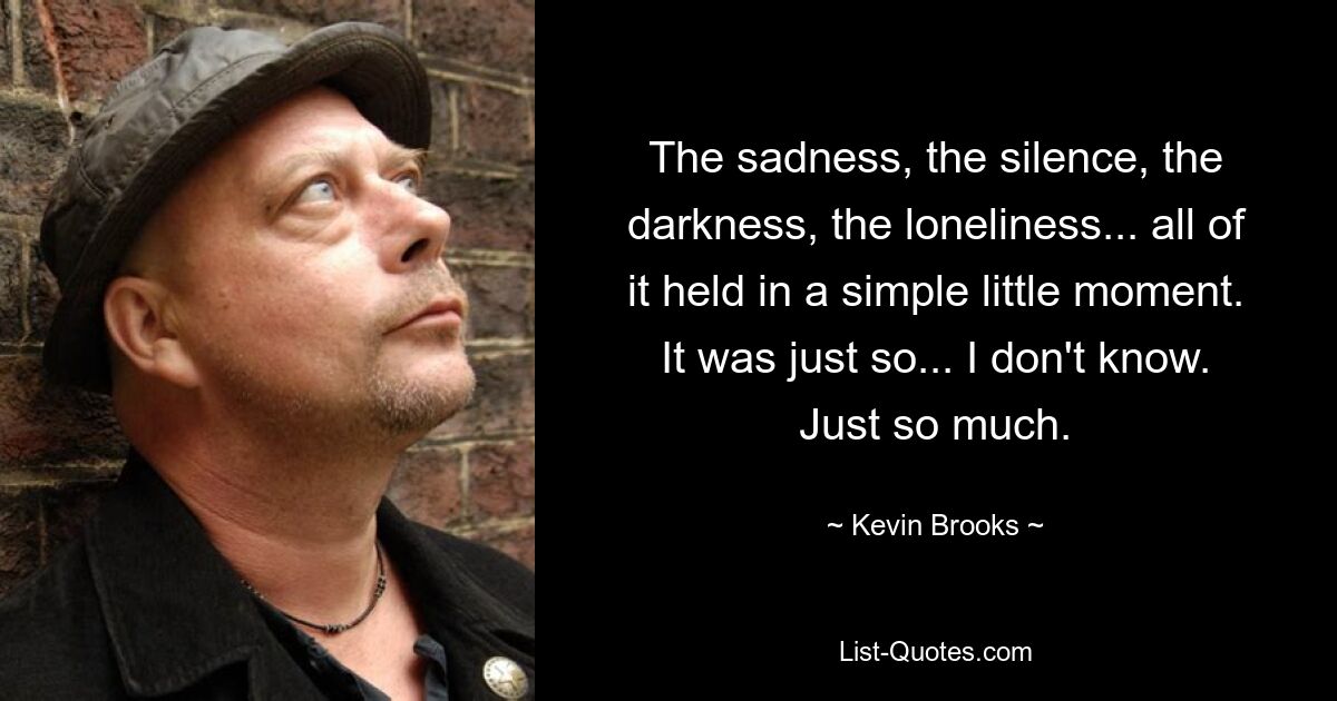 The sadness, the silence, the darkness, the loneliness... all of it held in a simple little moment. It was just so... I don't know. Just so much. — © Kevin Brooks