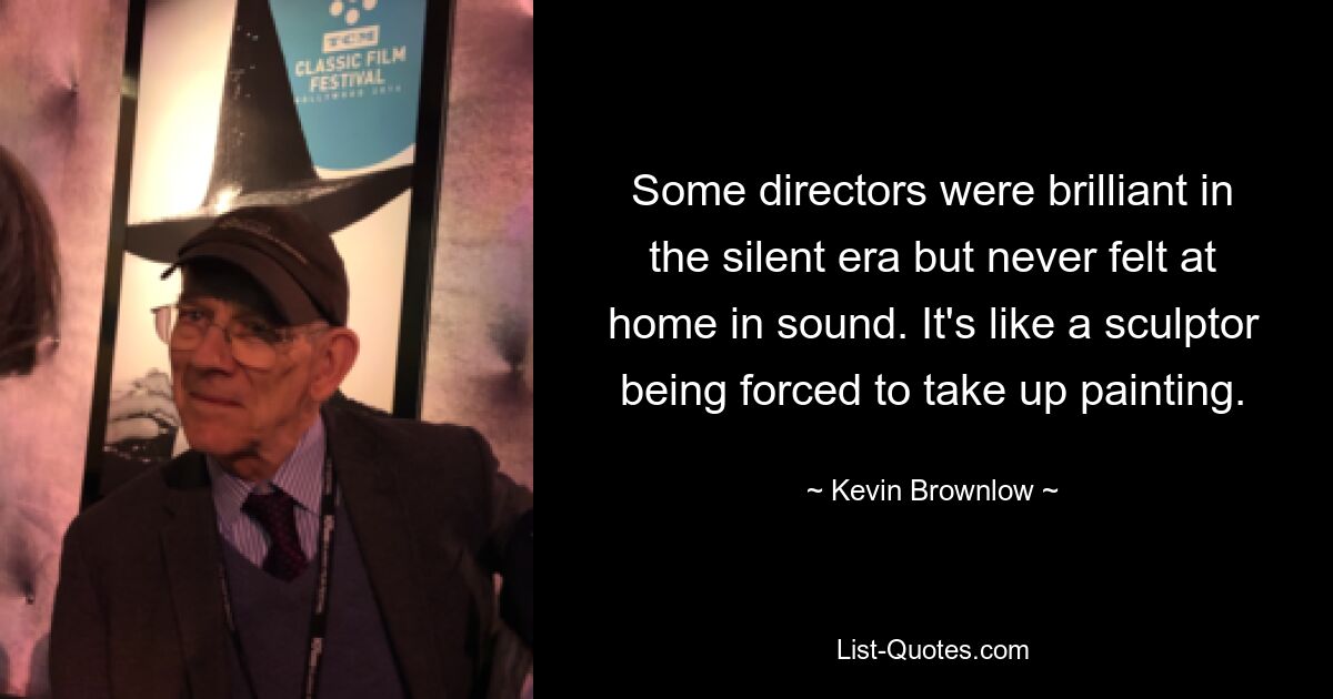 Some directors were brilliant in the silent era but never felt at home in sound. It's like a sculptor being forced to take up painting. — © Kevin Brownlow