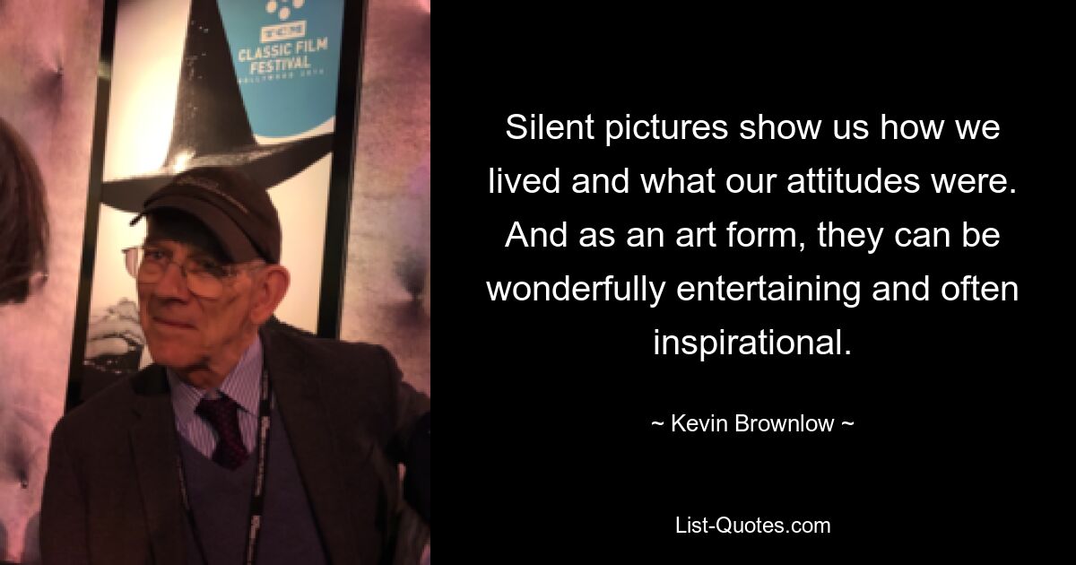 Silent pictures show us how we lived and what our attitudes were. And as an art form, they can be wonderfully entertaining and often inspirational. — © Kevin Brownlow