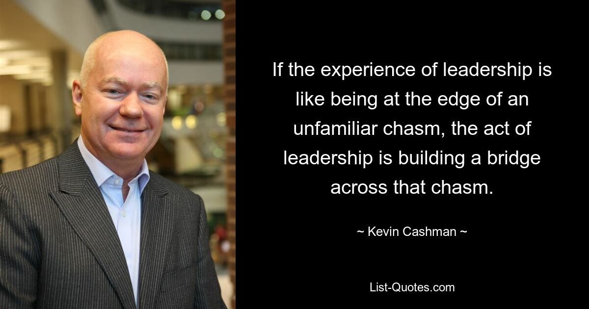 If the experience of leadership is like being at the edge of an unfamiliar chasm, the act of leadership is building a bridge across that chasm. — © Kevin Cashman