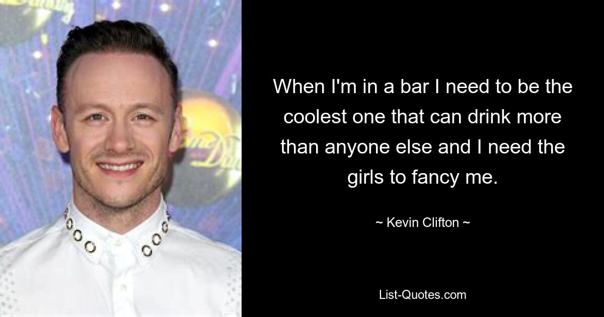 When I'm in a bar I need to be the coolest one that can drink more than anyone else and I need the girls to fancy me. — © Kevin Clifton