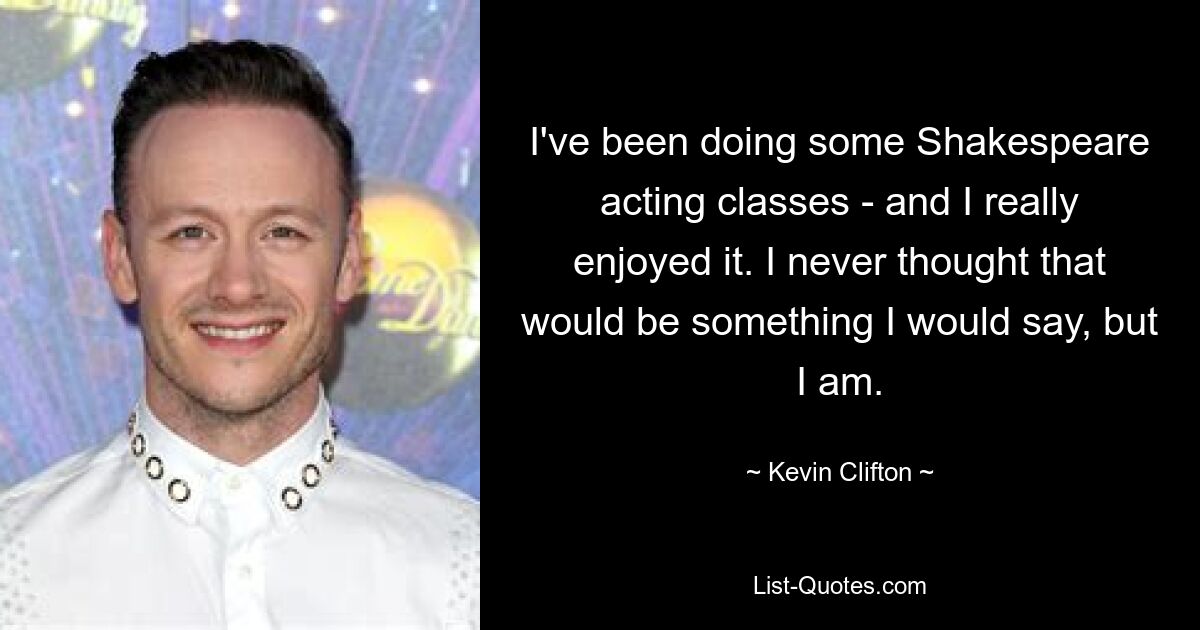 I've been doing some Shakespeare acting classes - and I really enjoyed it. I never thought that would be something I would say, but I am. — © Kevin Clifton