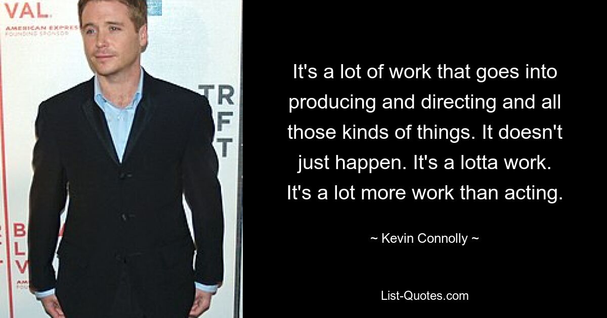 It's a lot of work that goes into producing and directing and all those kinds of things. It doesn't just happen. It's a lotta work. It's a lot more work than acting. — © Kevin Connolly