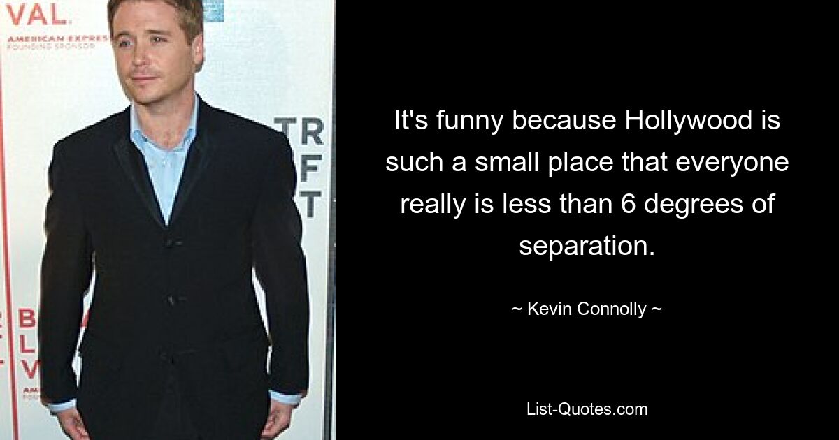 It's funny because Hollywood is such a small place that everyone really is less than 6 degrees of separation. — © Kevin Connolly