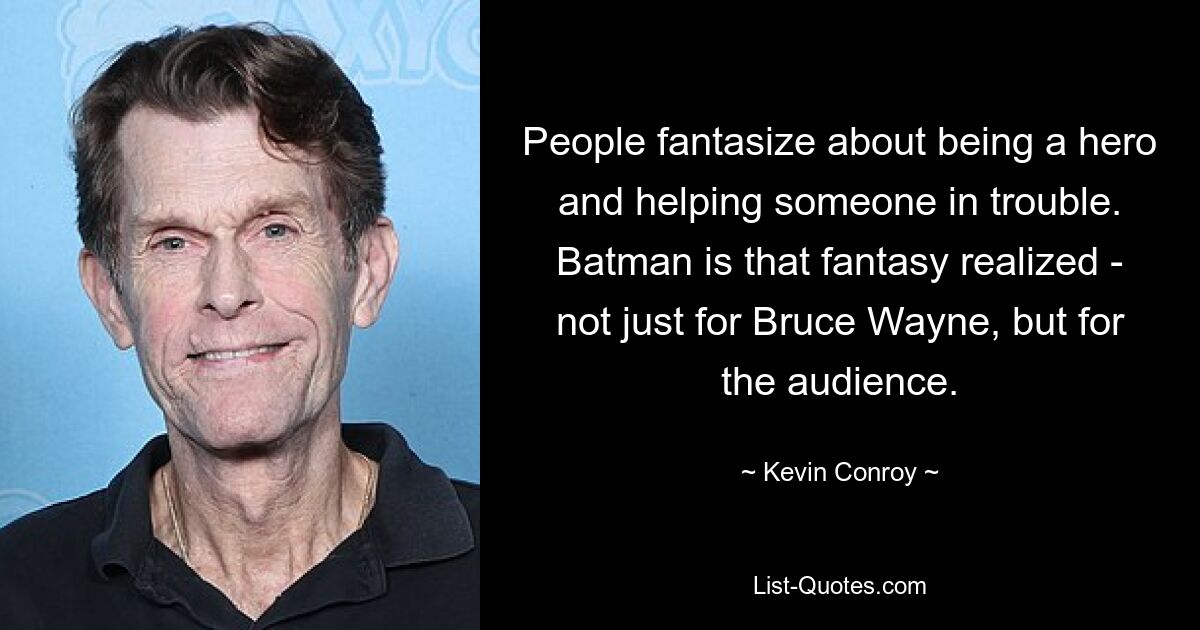 People fantasize about being a hero and helping someone in trouble. Batman is that fantasy realized - not just for Bruce Wayne, but for the audience. — © Kevin Conroy