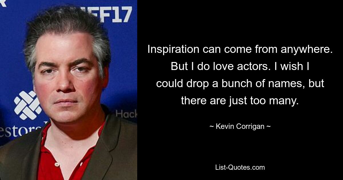 Inspiration can come from anywhere. But I do love actors. I wish I could drop a bunch of names, but there are just too many. — © Kevin Corrigan