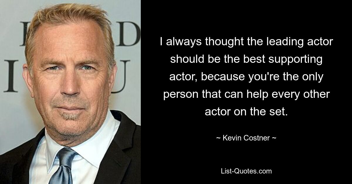 I always thought the leading actor should be the best supporting actor, because you're the only person that can help every other actor on the set. — © Kevin Costner