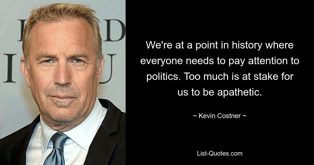 We're at a point in history where everyone needs to pay attention to politics. Too much is at stake for us to be apathetic. — © Kevin Costner