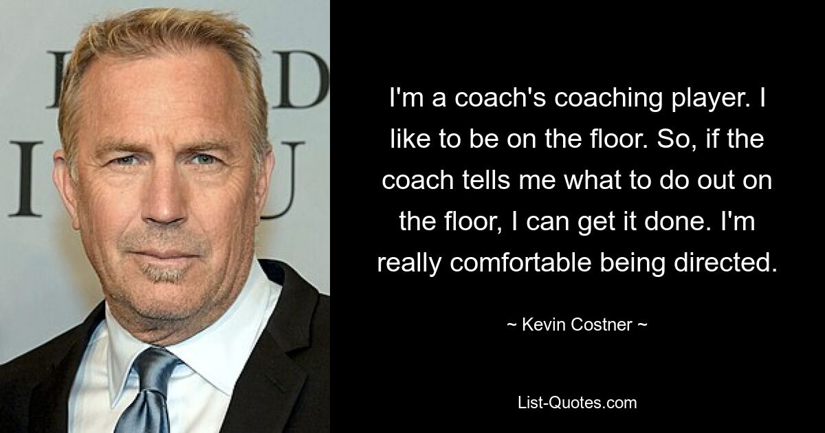 I'm a coach's coaching player. I like to be on the floor. So, if the coach tells me what to do out on the floor, I can get it done. I'm really comfortable being directed. — © Kevin Costner