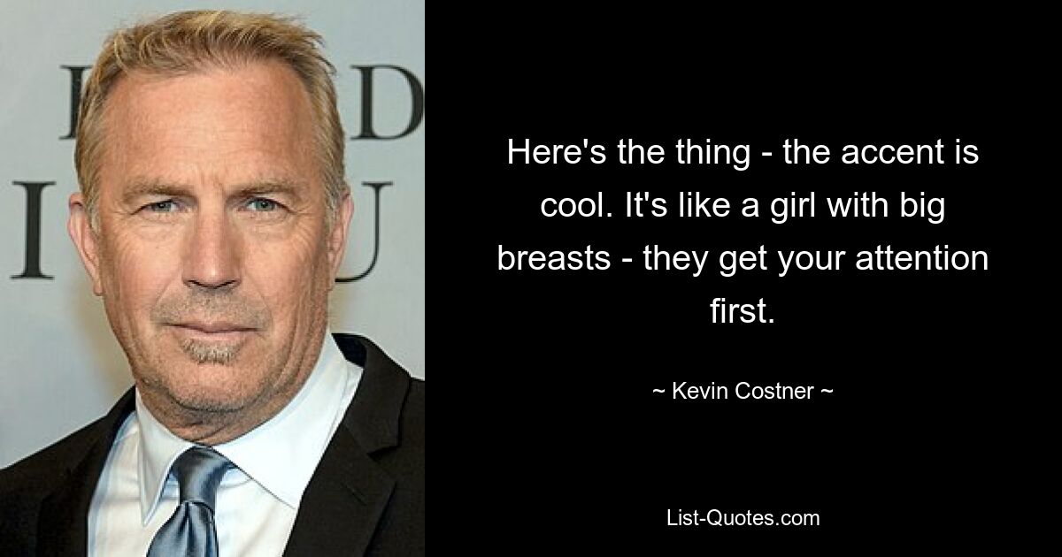 Here's the thing - the accent is cool. It's like a girl with big breasts - they get your attention first. — © Kevin Costner