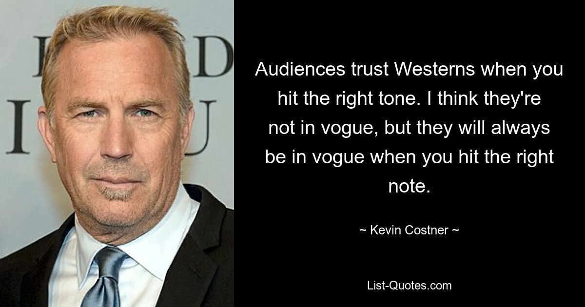 Audiences trust Westerns when you hit the right tone. I think they're not in vogue, but they will always be in vogue when you hit the right note. — © Kevin Costner