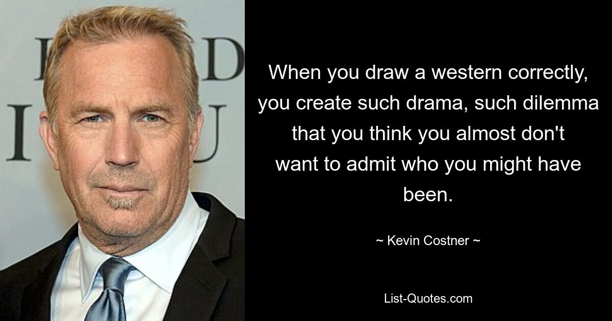 When you draw a western correctly, you create such drama, such dilemma that you think you almost don't want to admit who you might have been. — © Kevin Costner