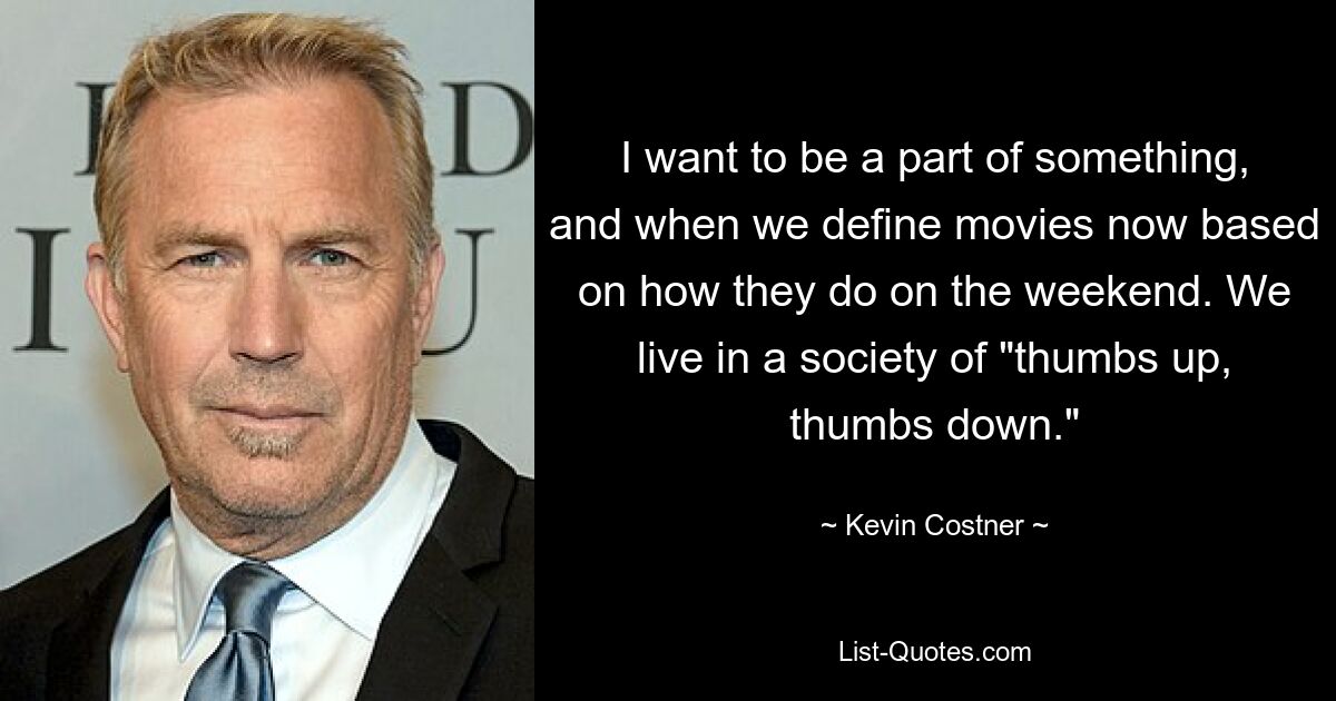 I want to be a part of something, and when we define movies now based on how they do on the weekend. We live in a society of "thumbs up, thumbs down." — © Kevin Costner