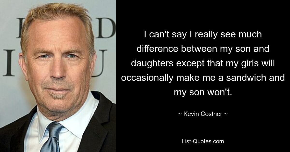 Ich kann nicht sagen, dass ich wirklich einen großen Unterschied zwischen meinem Sohn und meinen Töchtern sehe, außer dass meine Mädchen mir gelegentlich ein Sandwich machen, mein Sohn jedoch nicht. — © Kevin Costner 