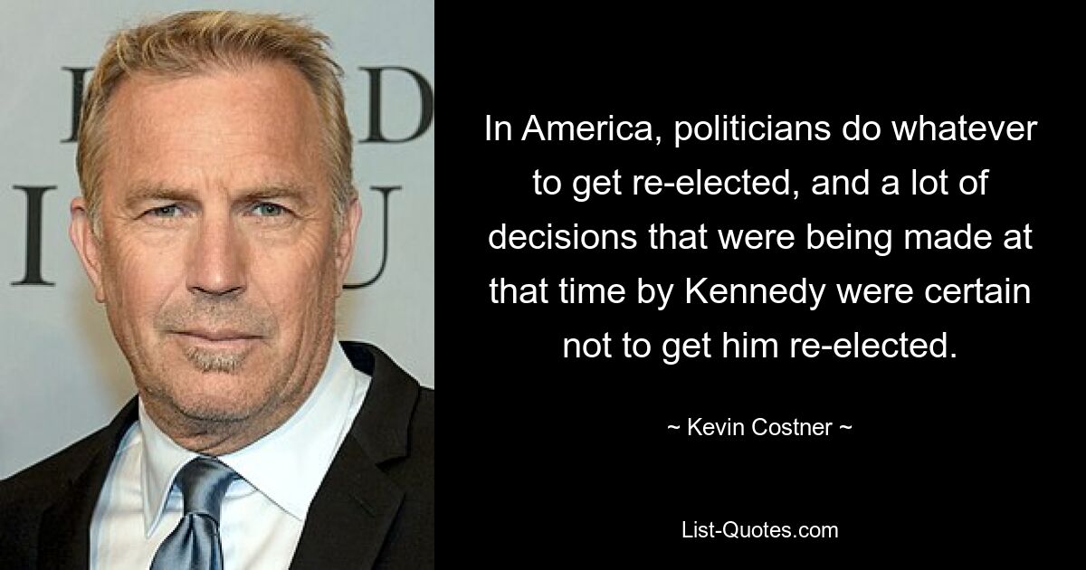 In America, politicians do whatever to get re-elected, and a lot of decisions that were being made at that time by Kennedy were certain not to get him re-elected. — © Kevin Costner