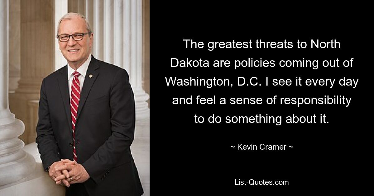 The greatest threats to North Dakota are policies coming out of Washington, D.C. I see it every day and feel a sense of responsibility to do something about it. — © Kevin Cramer