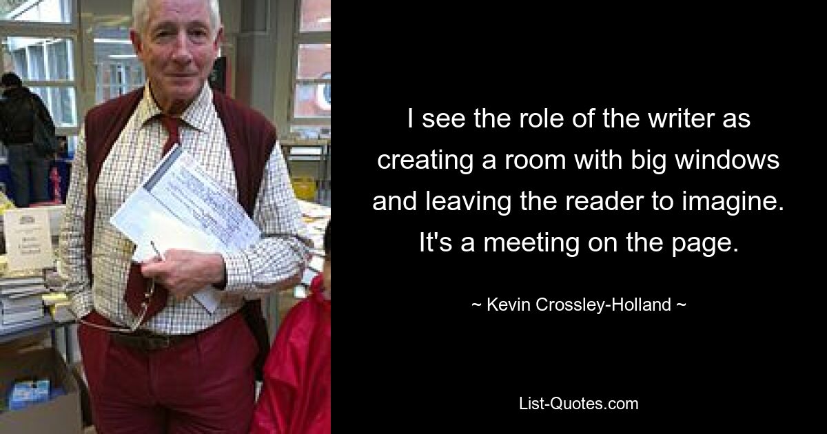 I see the role of the writer as creating a room with big windows and leaving the reader to imagine. It's a meeting on the page. — © Kevin Crossley-Holland